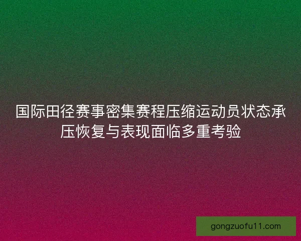 国际田径赛事密集赛程压缩运动员状态承压恢复与表现面临多重考验